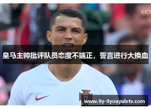 皇马主帅批评队员态度不端正，誓言进行大换血