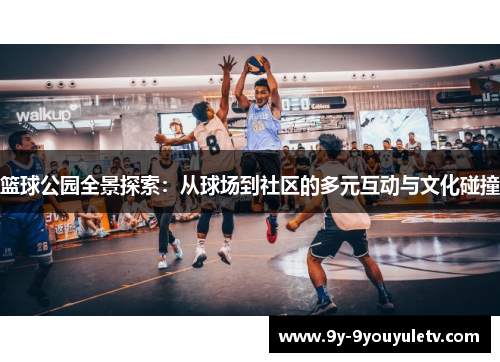篮球公园全景探索：从球场到社区的多元互动与文化碰撞