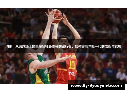 周鹏：从篮球场上的巨星到社会责任的践行者，如何影响年轻一代的成长与发展