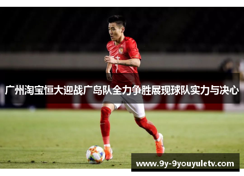 广州淘宝恒大迎战广岛队全力争胜展现球队实力与决心