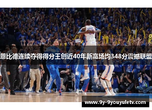 恩比德连续夺得得分王创近40年新高场均348分震撼联盟