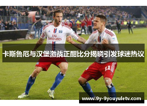卡斯鲁厄与汉堡激战正酣比分揭晓引发球迷热议