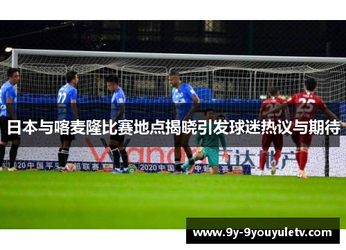 日本与喀麦隆比赛地点揭晓引发球迷热议与期待