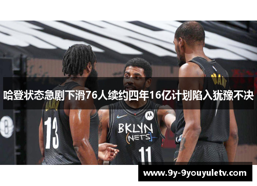 哈登状态急剧下滑76人续约四年16亿计划陷入犹豫不决